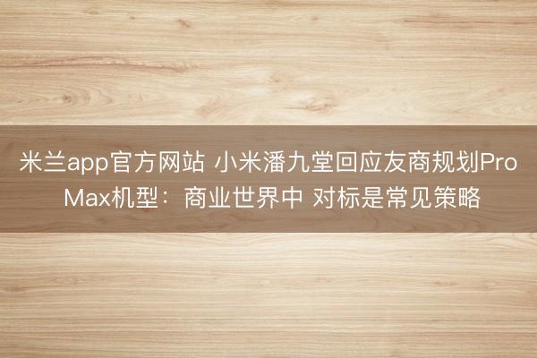 米兰app官方网站 小米潘九堂回应友商规划Pro Max机型：商业世界中 对标是常见策略
