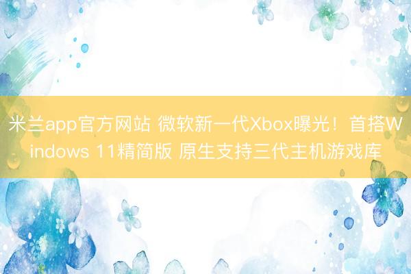 米兰app官方网站 微软新一代Xbox曝光!首搭Windows 11精简版 原生支持三代主机游戏库