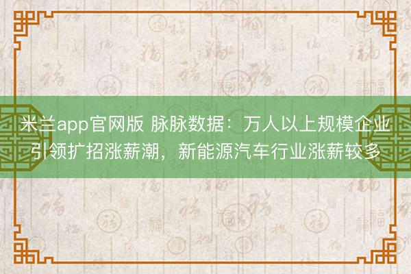 米兰app官网版 脉脉数据：万人以上规模企业引领扩招涨薪潮，新能源汽车行业涨薪较多