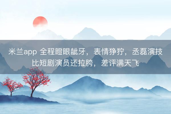 米兰app 全程瞪眼龇牙,表情狰狞,丞磊演技比短剧演员还拉胯,差评满天飞