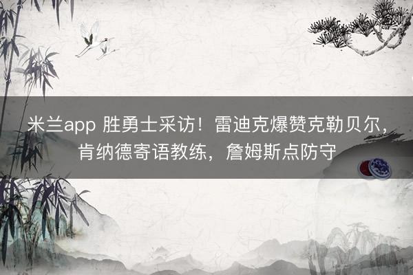 米兰app 胜勇士采访！雷迪克爆赞克勒贝尔，肯纳德寄语教练，詹姆斯点防守