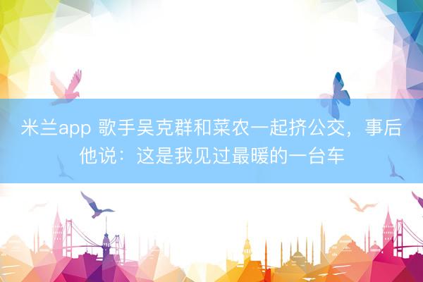 米兰app 歌手吴克群和菜农一起挤公交,事后他说:这是我见过最暖的一台车