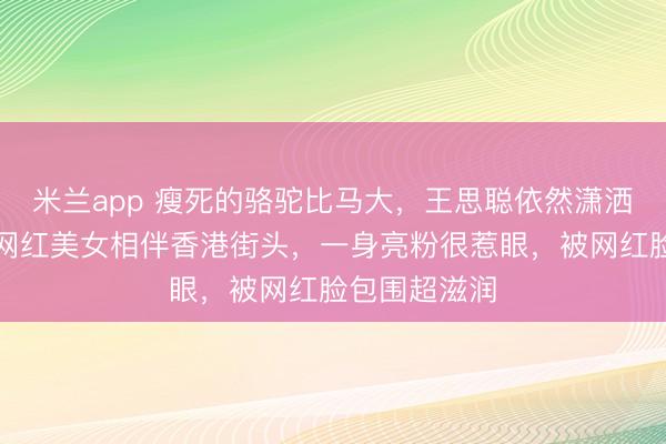 米兰app 瘦死的骆驼比马大,王思聪依然潇洒不羁,四位网红美女相伴香港街头,一身亮粉很惹眼,被网红脸包围超滋润