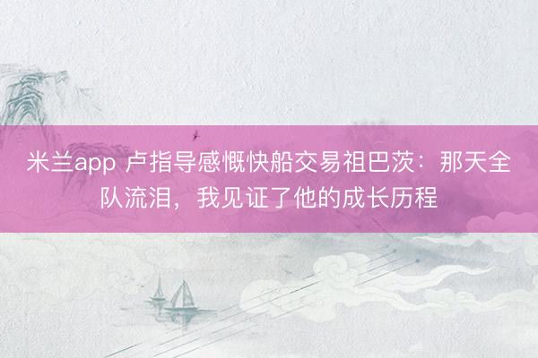 米兰app 卢指导感慨快船交易祖巴茨：那天全队流泪，我见证了他的成长历程