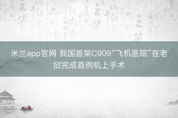 米兰app官网 我国首架C909“飞机医院”在老挝完成首例机上手术