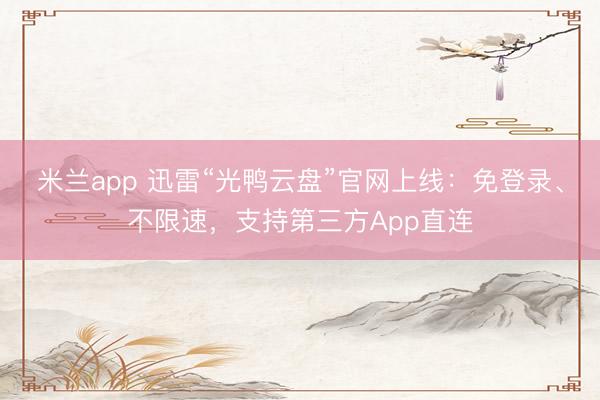 米兰app 迅雷“光鸭云盘”官网上线：免登录、不限速，支持第三方App直连