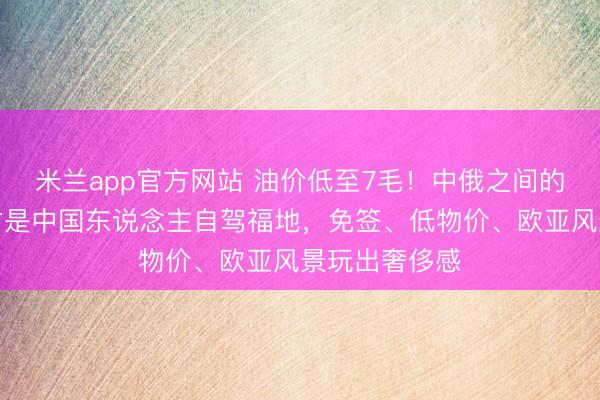 米兰app官方网站 油价低至7毛！中俄之间的机密本地，才是中国东说念主自驾福地，免签、低物价、欧亚风景玩出奢侈感