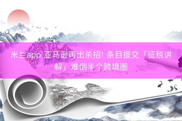 米兰app 亚马逊再出杀招! 条目提交「征税讲解」难倒半个跨境圈