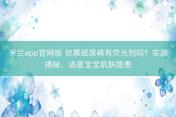 米兰app官网版 钦慕纸尿裤有荧光剂吗？实测揭秘，<a href=
