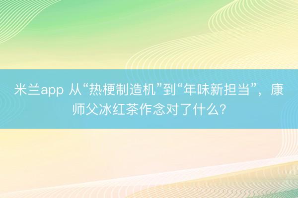 米兰app 从“热梗制造机”到“年味新担当”，康师父冰红茶作念对了什么？