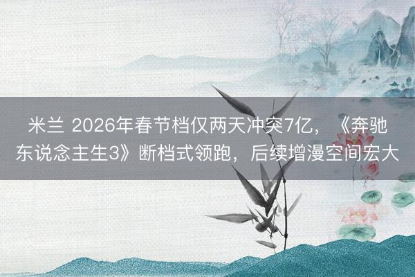 米兰 2026年春节档仅两天冲突7亿，《奔驰东说念主生3》断档式领跑，后续增漫空间宏大