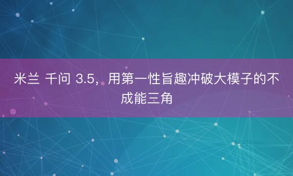 米兰 千问 3.5，用第一性旨趣冲破大模子的不成能三角