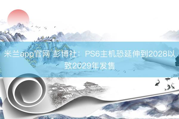 米兰app官网 彭博社:PS6主机恐延伸到2028以致2029年发售