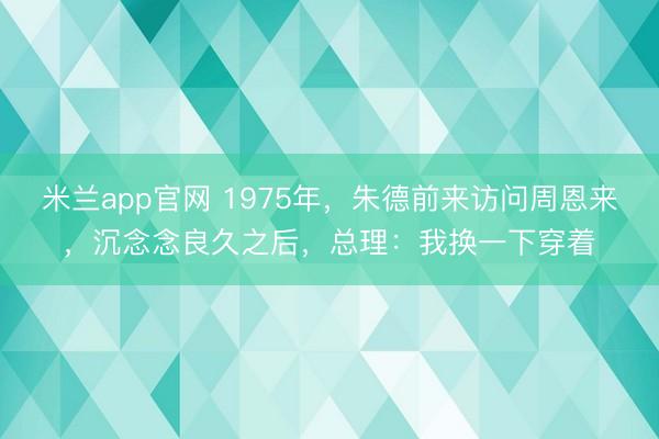 米兰app官网 1975年，朱德前来访问周恩来，沉念念良久之后，总理：我换一下穿着