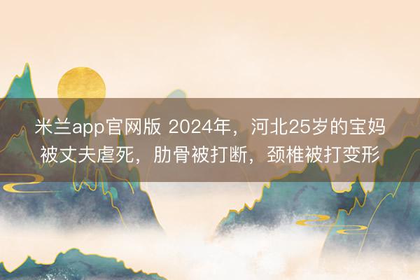 米兰app官网版 2024年,河北25岁的宝妈被丈夫虐死,肋骨被打断,颈椎被打变形