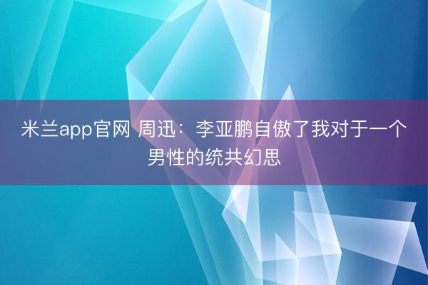 米兰app官网 周迅：李亚鹏自傲了我对于一个男性的统共幻思
