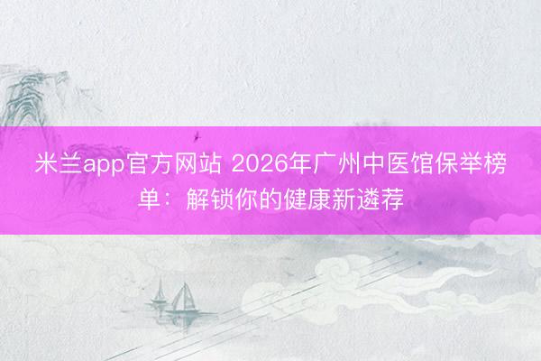米兰app官方网站 2026年广州中医馆保举榜单：解锁你的健康新遴荐