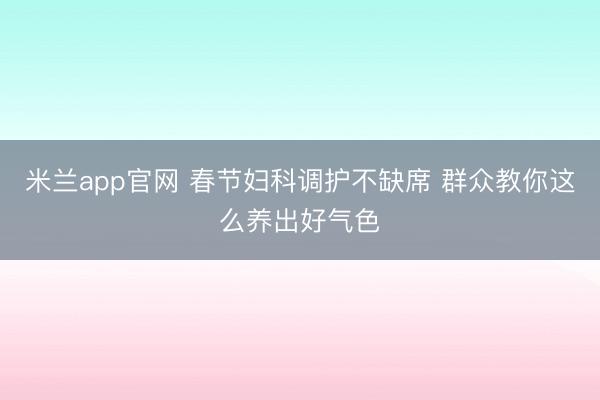 米兰app官网 春节妇科调护不缺席 群众教你这么养出好气色
