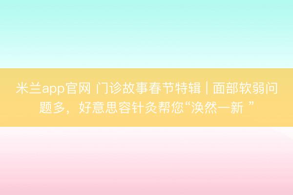 米兰app官网 门诊故事春节特辑 | 面部软弱问题多，好意思容针灸帮您“涣然一新 ”