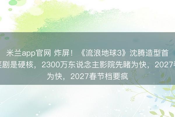 米兰app官网 炸屏!《流浪地球3》沈腾造型首曝,不是笑剧是硬核,2300万东说念主影院先睹为快,2027春节档要疯