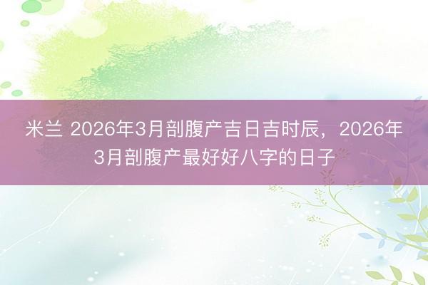 米兰 2026年3月剖腹产吉日吉时辰，2026年3月剖腹产最好好八字的日子