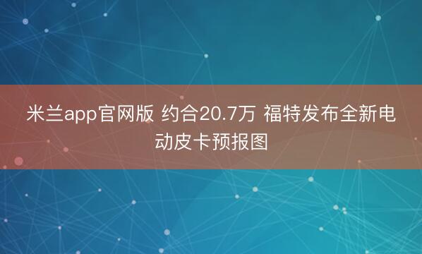 米兰app官网版 约合20.7万 福特发布全新电动皮卡预报图
