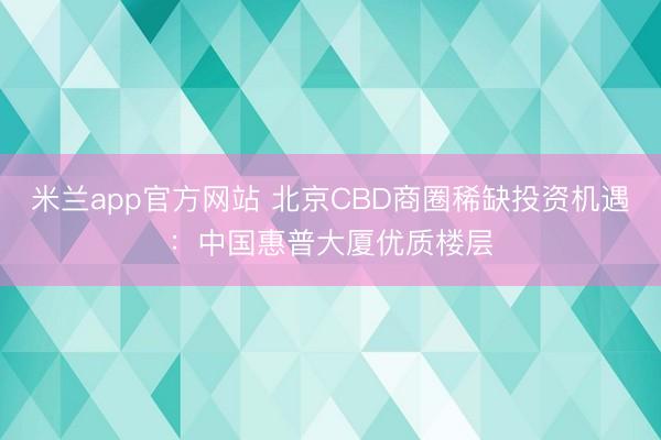 米兰app官方网站 北京CBD商圈稀缺投资机遇:中国惠普大厦优质楼层