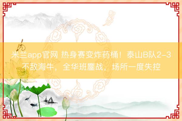 米兰app官网 热身赛变炸药桶！泰山B队2-3不敌海牛，全华班鏖战，场所一度失控