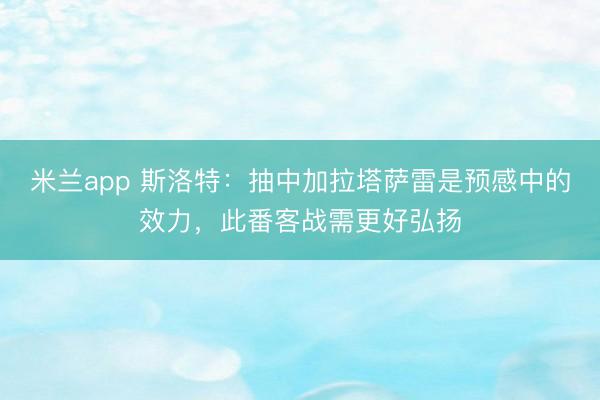 米兰app 斯洛特：抽中加拉塔萨雷是预感中的效力，此番客战需更好弘扬