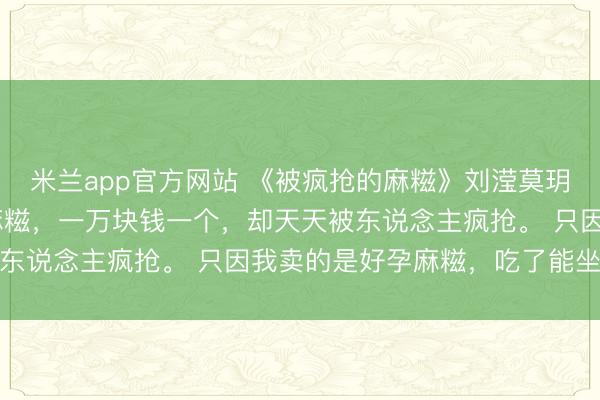 米兰app官方网站 《被疯抢的麻糍》刘滢莫玥周恒 我在公园卖手工麻糍，一万块钱一个，却天天被东说念主疯抢。 只因我卖的是好孕麻糍，吃了能坐窝怀