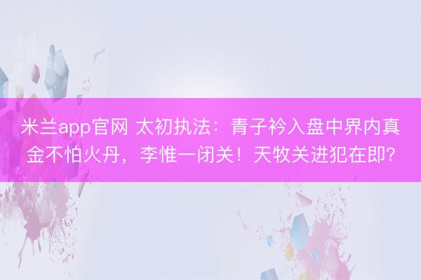 米兰app官网 太初执法：青子衿入盘中界内真金不怕火丹，李惟一闭关！天牧关进犯在即？