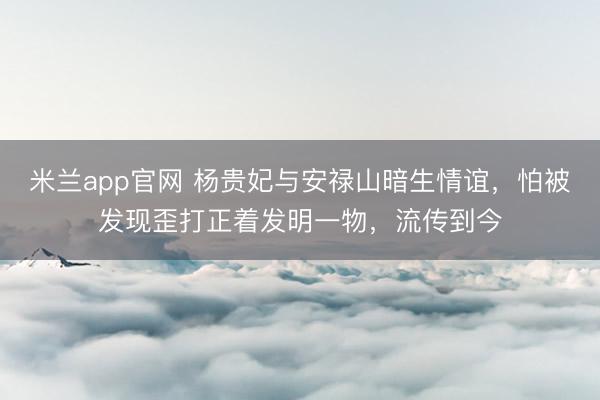 米兰app官网 杨贵妃与安禄山暗生情谊,怕被发现歪打正着发明一物,流传到今