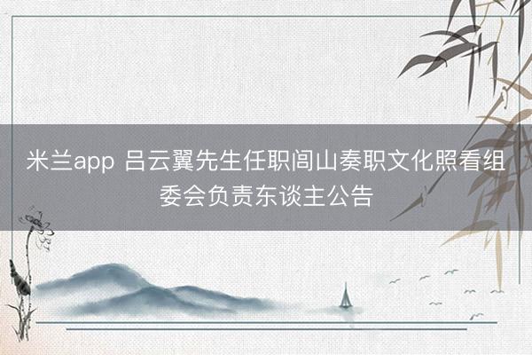 米兰app 吕云翼先生任职闾山奏职文化照看组委会负责东谈主公告