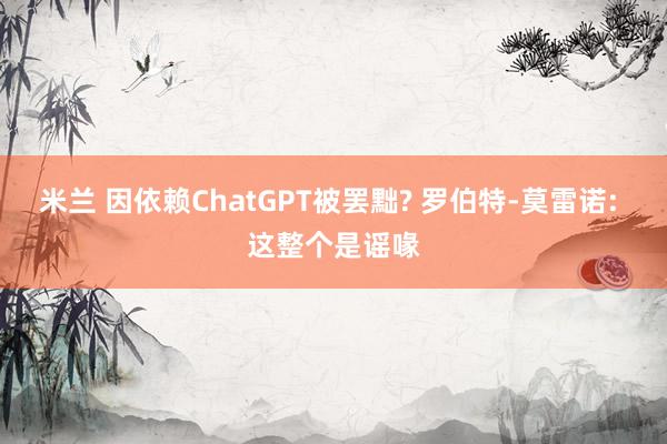 米兰 因依赖ChatGPT被罢黜? 罗伯特-莫雷诺: 这整个是谣喙