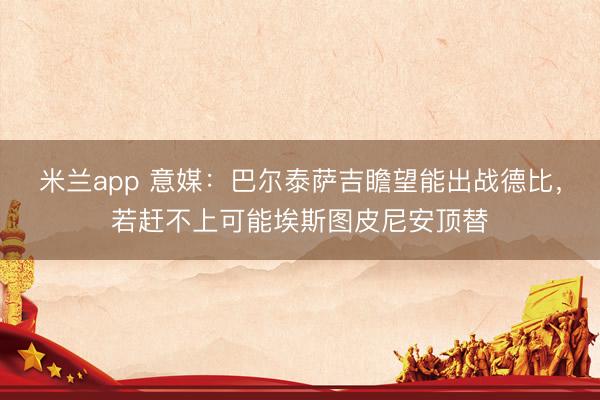 米兰app 意媒：巴尔泰萨吉瞻望能出战德比，若赶不上可能埃斯图皮尼安顶替
