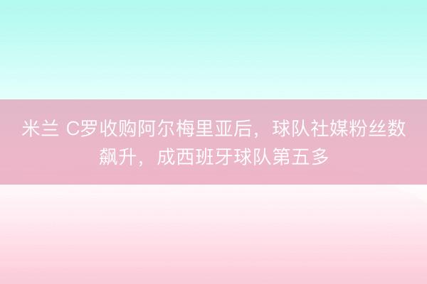 米兰 C罗收购阿尔梅里亚后，球队社媒粉丝数飙升，成西班牙球队第五多