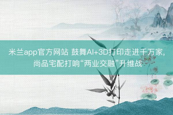 米兰app官方网站 鼓舞AI+3D打印走进千万家， 尚品宅配打响“两业交融”升维战