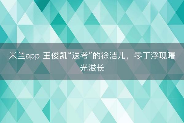 米兰app 王俊凯“送考”的徐洁儿,零丁浮现曙光滋长