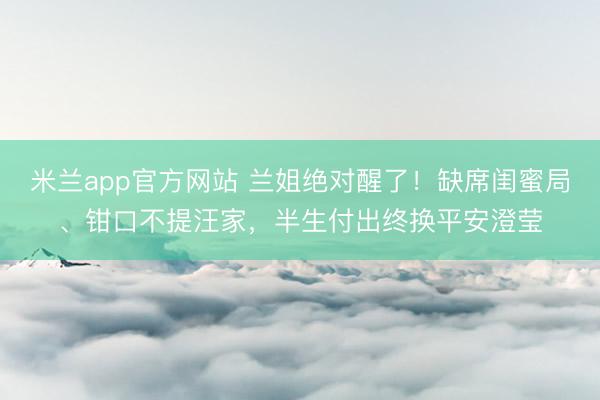 米兰app官方网站 兰姐绝对醒了！缺席闺蜜局、钳口不提汪家，半生付出终换平安澄莹