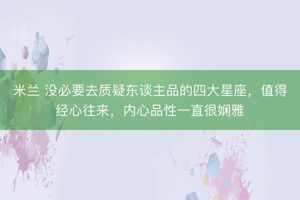 米兰 没必要去质疑东谈主品的四大星座，值得经心往来，内心品性一直很娴雅