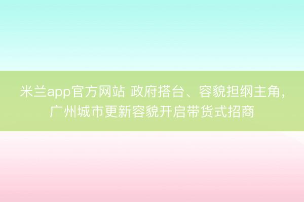 米兰app官方网站 政府搭台、容貌担纲主角，广州城市更新容貌开启带货式招商