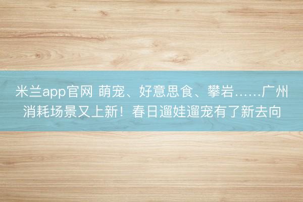 米兰app官网 萌宠、好意思食、攀岩……广州消耗场景又上新！春日遛娃遛宠有了新去向