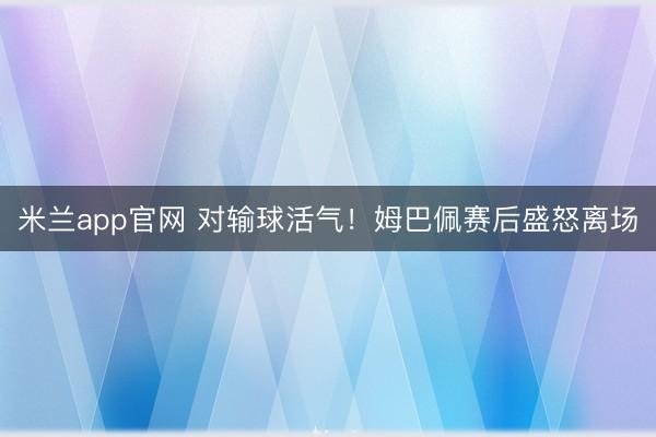米兰app官网 对输球活气！姆巴佩赛后盛怒离场