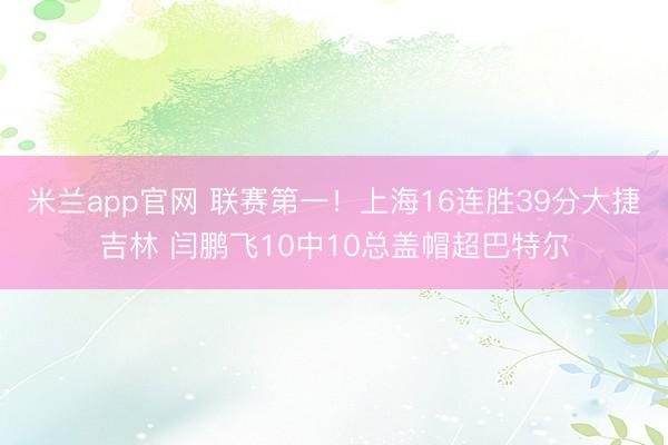 米兰app官网 联赛第一！上海16连胜39分大捷吉林 闫鹏飞10中10总盖帽超巴特尔
