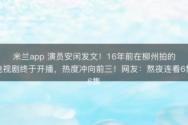 米兰app 演员安闲发文！16年前在柳州拍的电视剧终于开播，<a href=