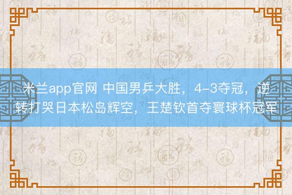 米兰app官网 中国男乒大胜，4-3夺冠，逆转打哭日本松岛辉空，王楚钦首夺寰球杯冠军