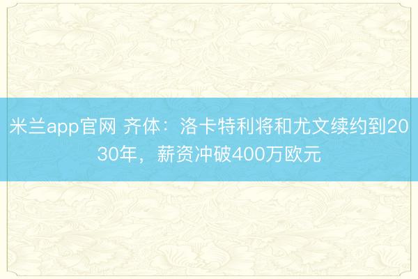米兰app官网 齐体：洛卡特利将和尤文续约到2030年，薪资冲破400万欧元