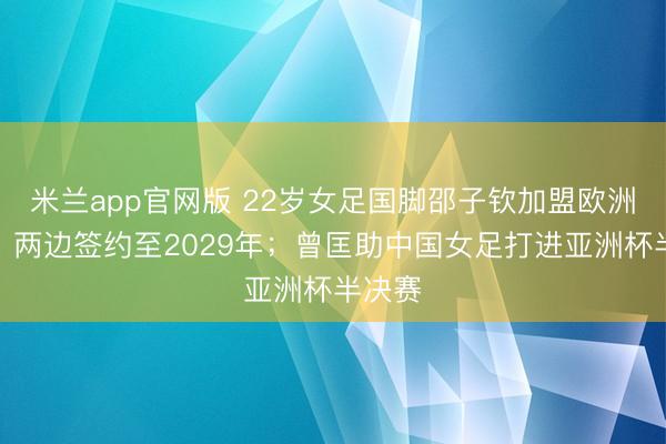 米兰app官网版 22岁女足国脚邵子钦加盟欧洲朱门，两边签约至2029年；曾匡助中国女足打进亚洲杯半决赛