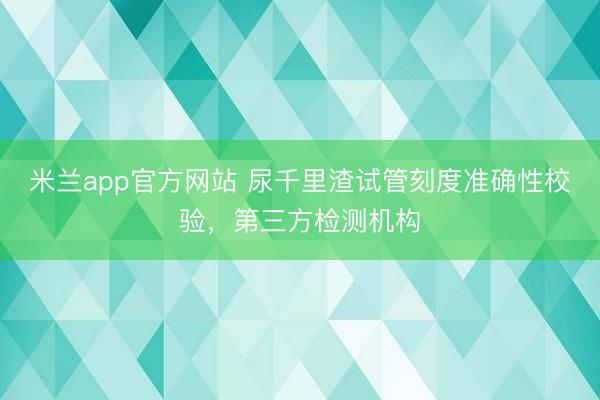 米兰app官方网站 尿千里渣试管刻度准确性校验,第三方检测机构