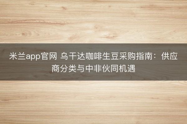 米兰app官网 乌干达咖啡生豆采购指南:供应商分类与中非伙同机遇